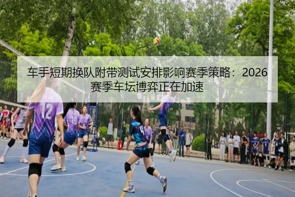 车手短期换队附带测试安排影响赛季策略：2026赛季车坛博弈正在加速