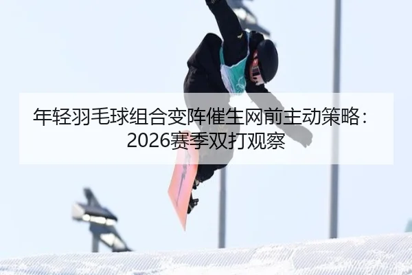 年轻羽毛球组合变阵催生网前主动策略：2026赛季双打观察
